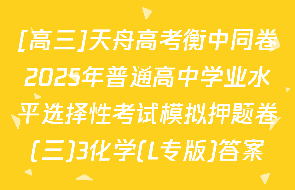 [高三]天舟高考衡中同卷2025年普通高中学业水平选择性考试模拟押题卷(三)3化学(L专版)答案