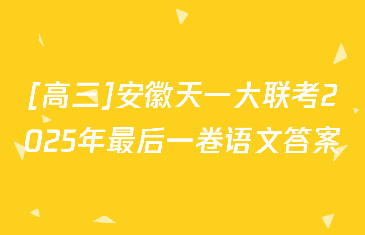 [高三]安徽天一大联考2025年最后一卷语文答案