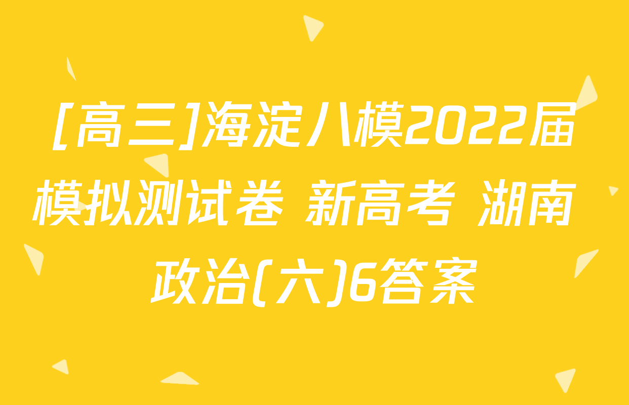 [高三]海淀八模2022届模拟测试卷 新高考 湖南 政治(六)6答案