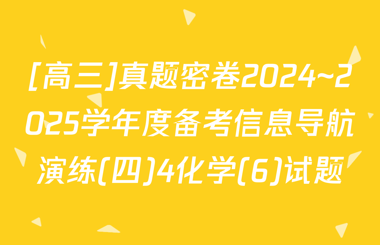 [高三]真题密卷2024~2025学年度备考信息导航演练(四)4化学(6)试题