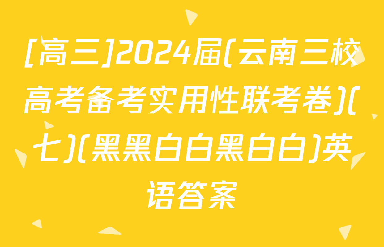 [高三]2024届(云南三校高考备考实用性联考卷)(七)(黑黑白白黑白白)英语答案