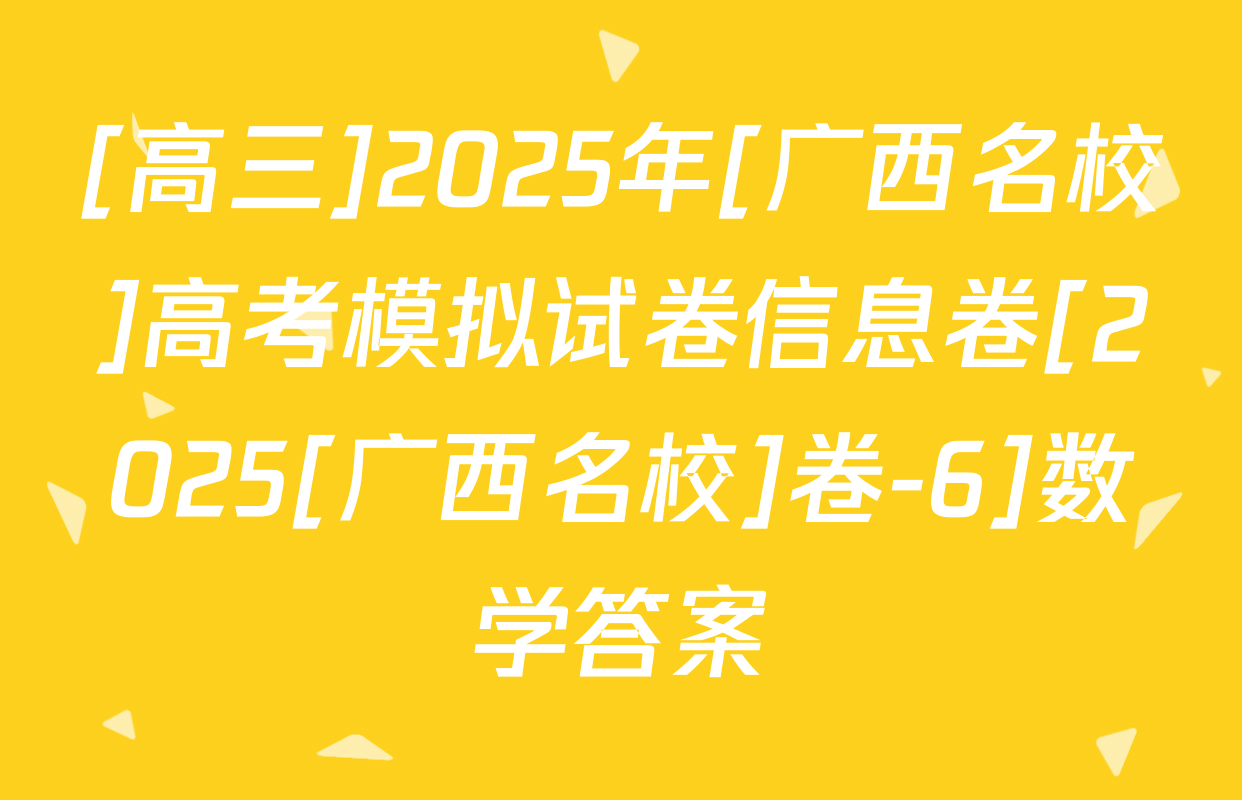 [高三]2025年[广西名校]高考模拟试卷信息卷[2025[广西名校]卷-6]数学答案