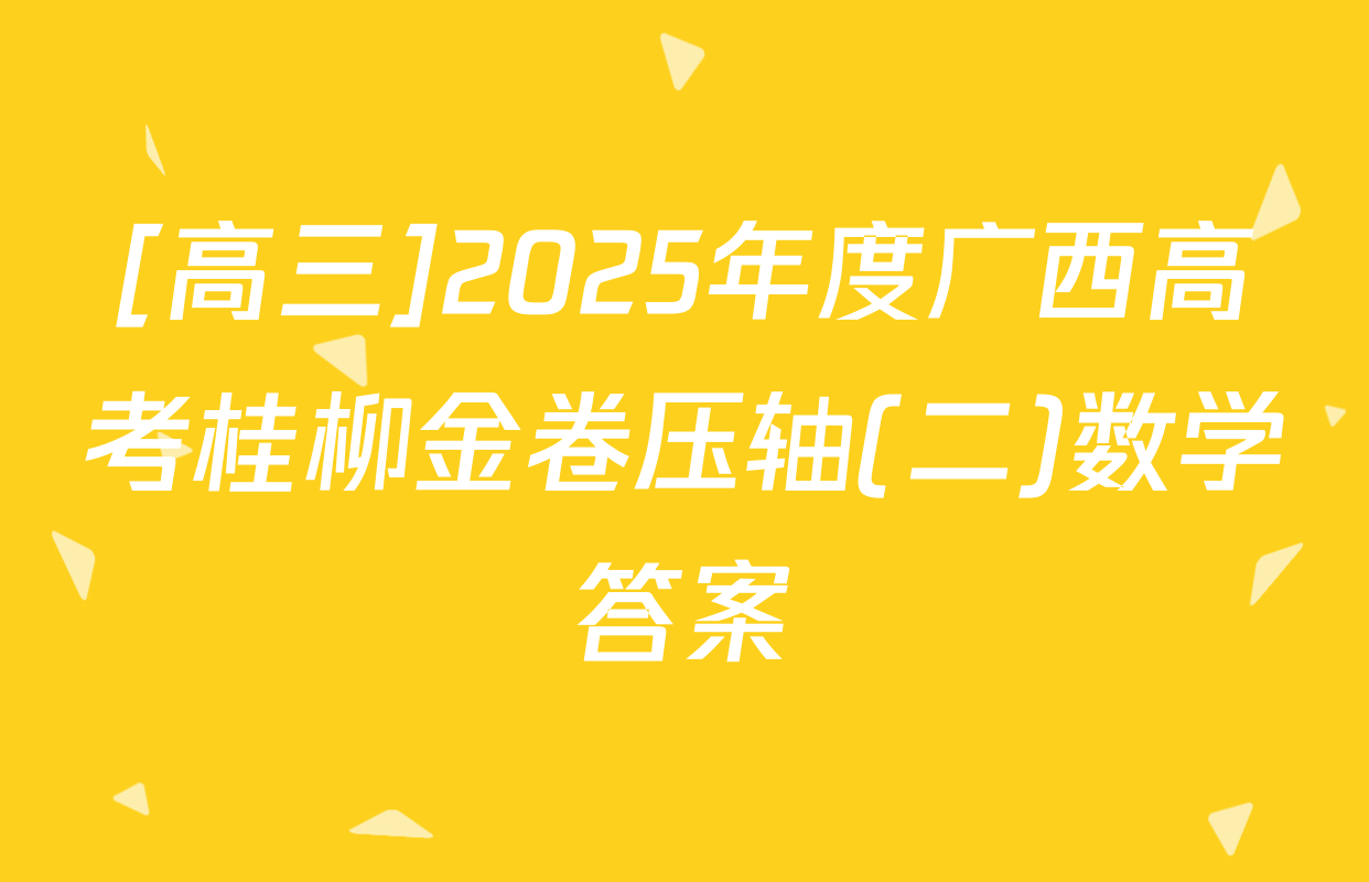 [高三]2025年度广西高考桂柳金卷压轴(二)数学答案