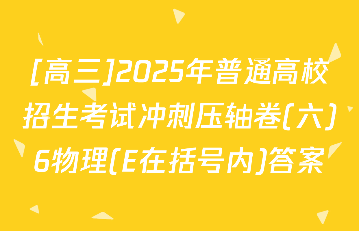 [高三]2025年普通高校招生考试冲刺压轴卷(六)6物理(E在括号内)答案