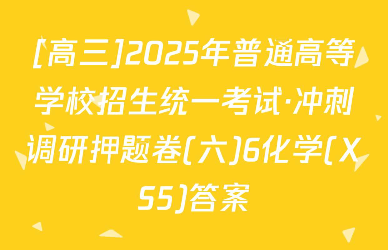 [高三]2025年普通高等学校招生统一考试·冲刺调研押题卷(六)6化学(XS5)答案