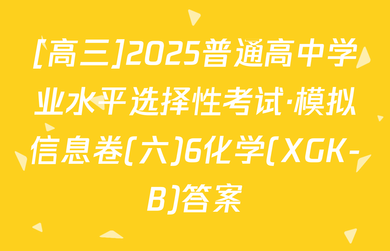 [高三]2025普通高中学业水平选择性考试·模拟信息卷(六)6化学(XGK-B)答案