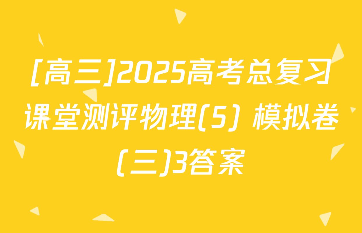 [高三]2025高考总复习课堂测评物理(5) 模拟卷(三)3答案