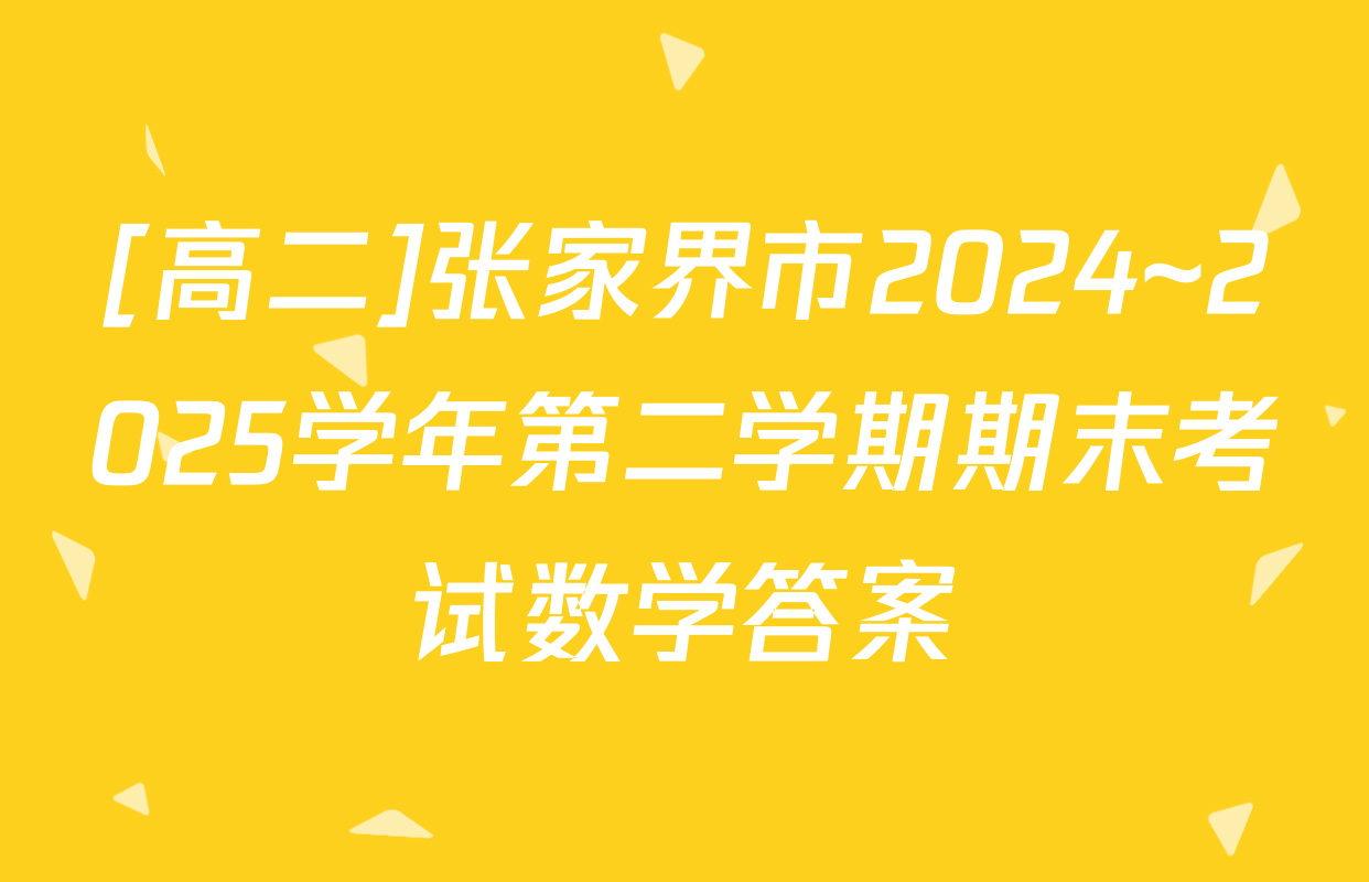 [高二]张家界市2024~2025学年第二学期期末考试数学答案