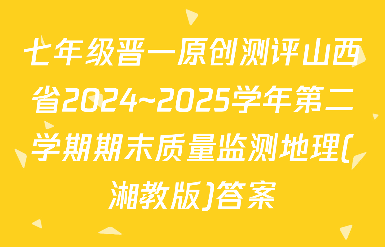 七年级晋一原创测评山西省2024~2025学年第二学期期末质量监测地理(湘教版)答案