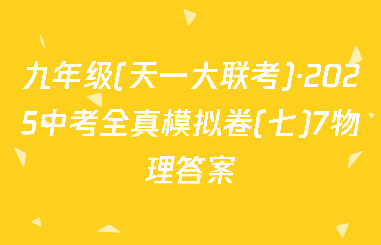 九年级(天一大联考)·2025中考全真模拟卷(七)7物理答案