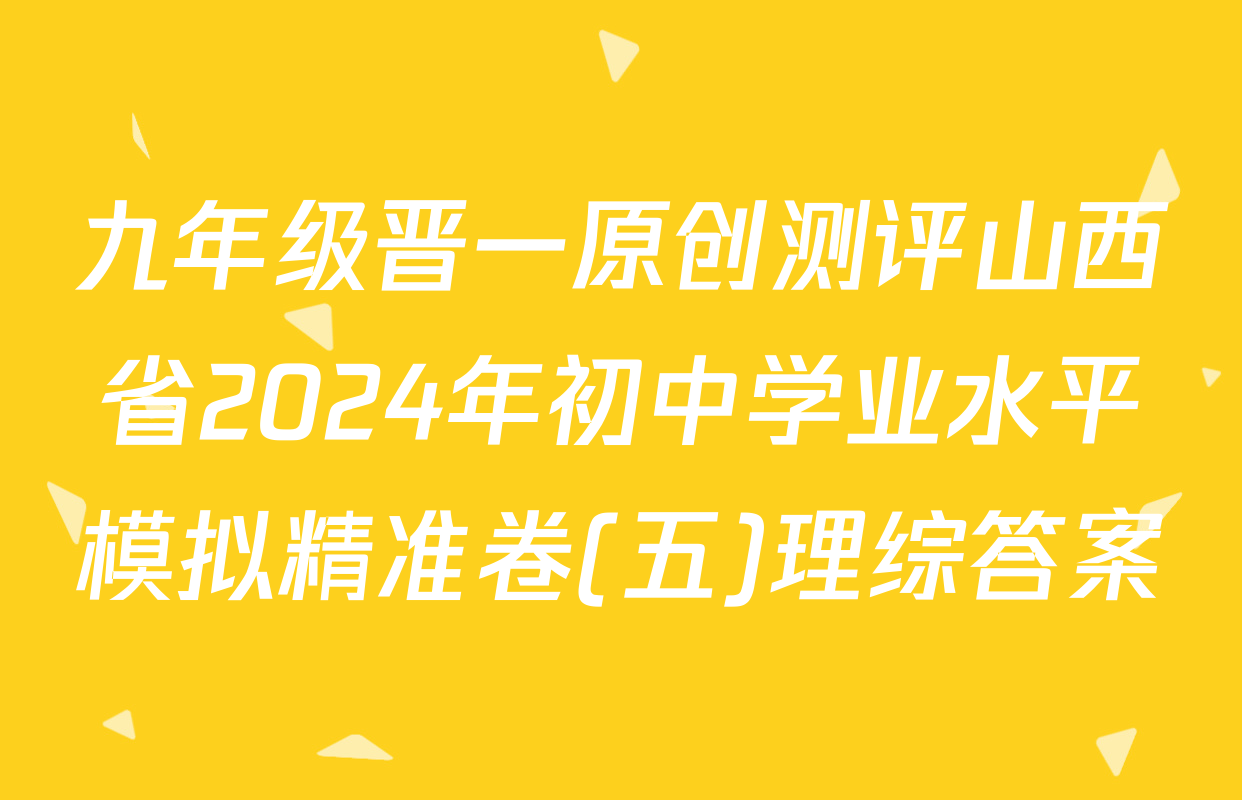 九年级晋一原创测评山西省2024年初中学业水平模拟精准卷(五)理综答案