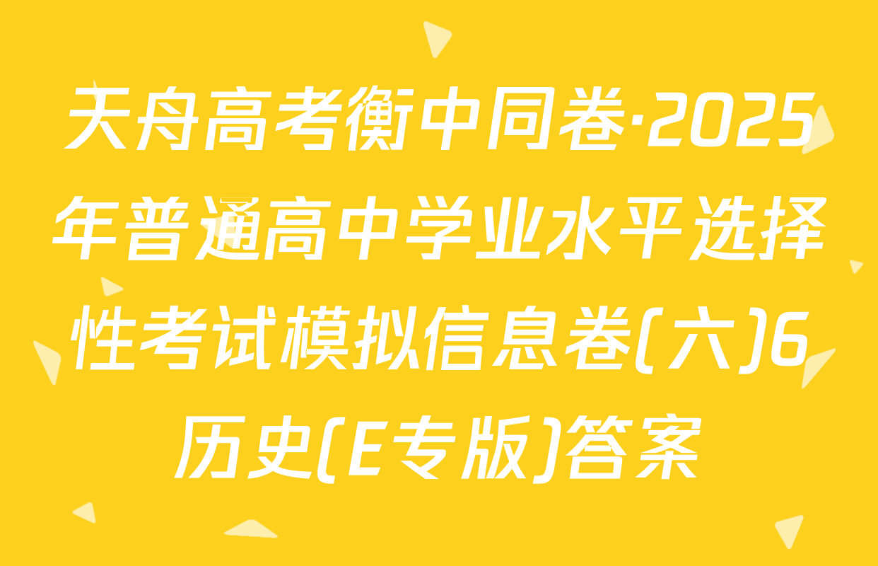 天舟高考衡中同卷·2025年普通高中学业水平选择性考试模拟信息卷(六)6历史(E专版)答案