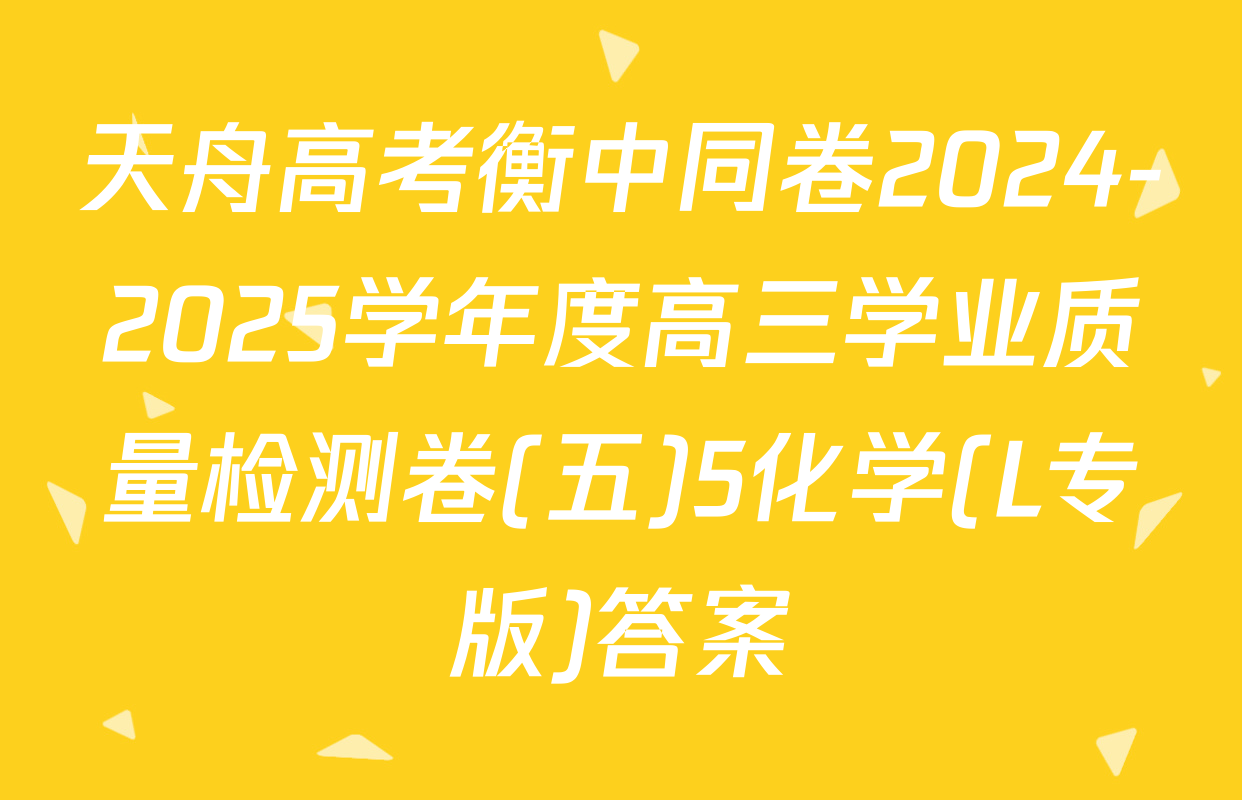 天舟高考衡中同卷2024-2025学年度高三学业质量检测卷(五)5化学(L专版)答案