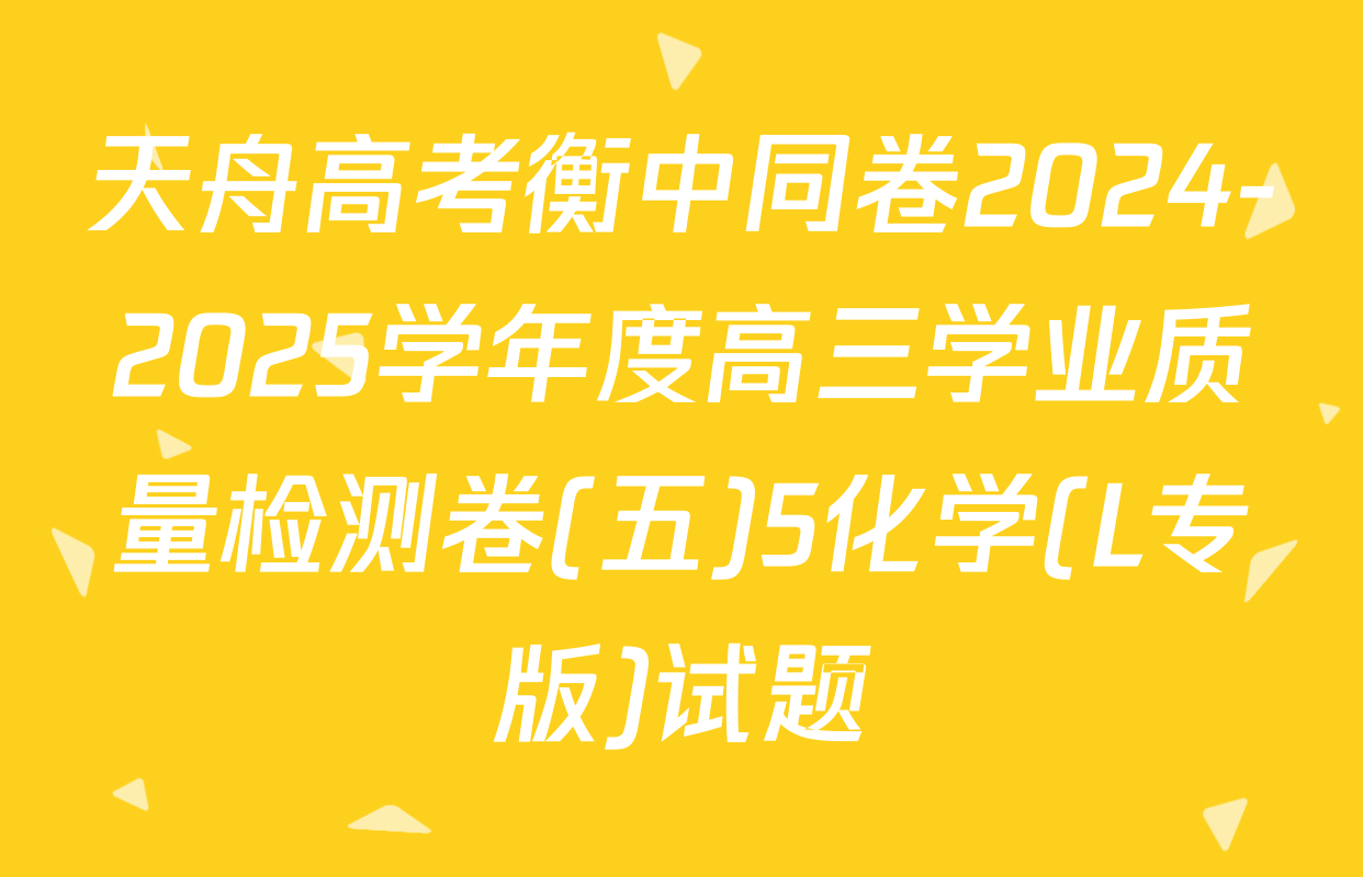 天舟高考衡中同卷2024-2025学年度高三学业质量检测卷(五)5化学(L专版)试题