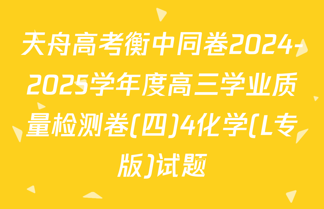 天舟高考衡中同卷2024-2025学年度高三学业质量检测卷(四)4化学(L专版)试题
