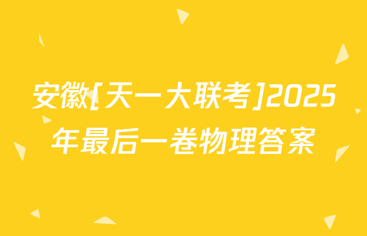 安徽[天一大联考]2025年最后一卷物理答案