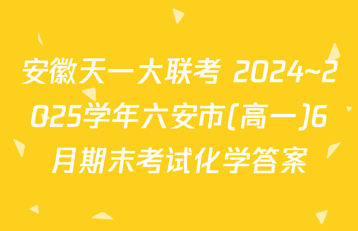 安徽天一大联考 2024~2025学年六安市(高一)6月期末考试化学答案