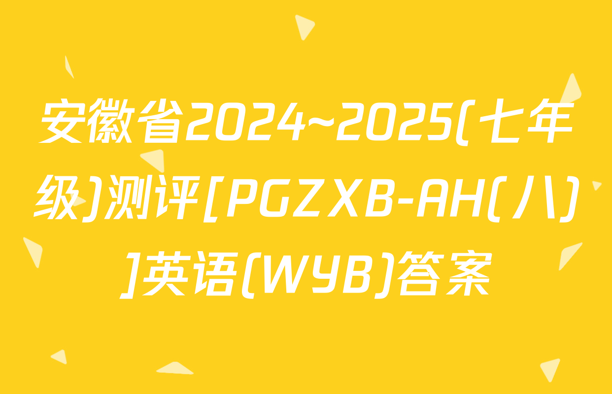 安徽省2024~2025(七年级)测评[PGZXB-AH(八)]英语(WYB)答案