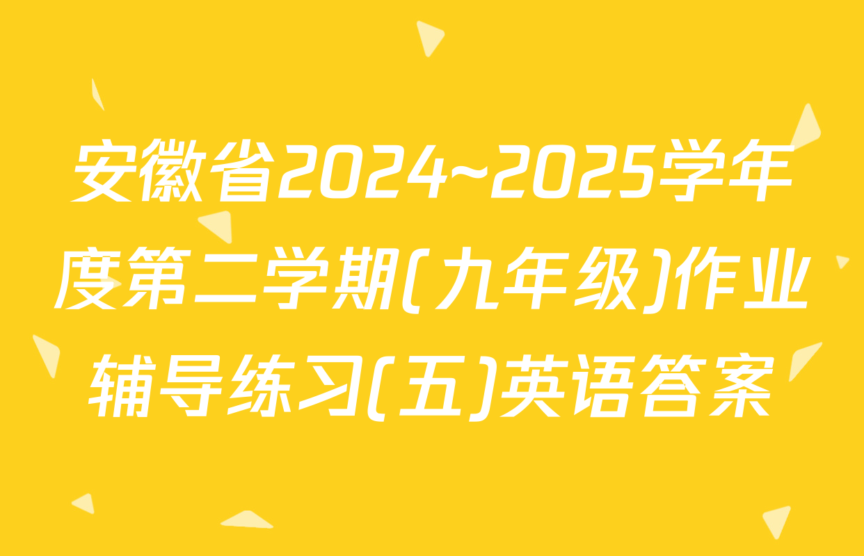 安徽省2024~2025学年度第二学期(九年级)作业辅导练习(五)英语答案