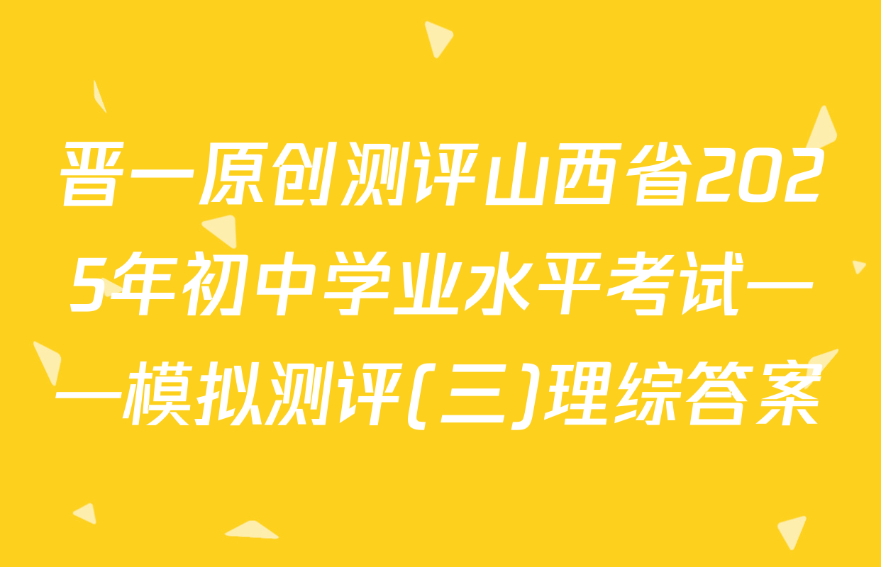 晋一原创测评山西省2025年初中学业水平考试——模拟测评(三)理综答案