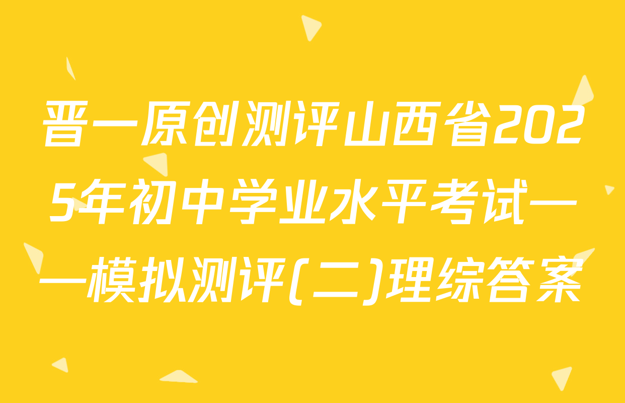 晋一原创测评山西省2025年初中学业水平考试——模拟测评(二)理综答案