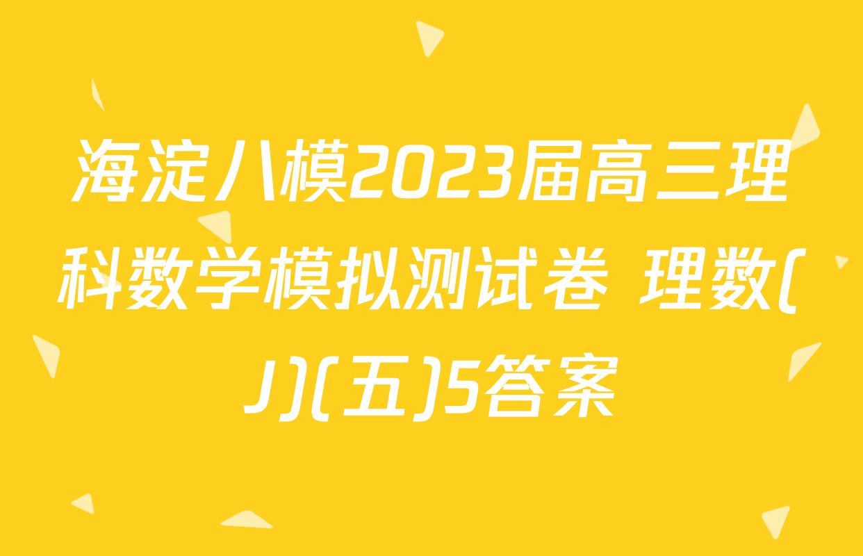 海淀八模2023届高三理科数学模拟测试卷 理数(J)(五)5答案