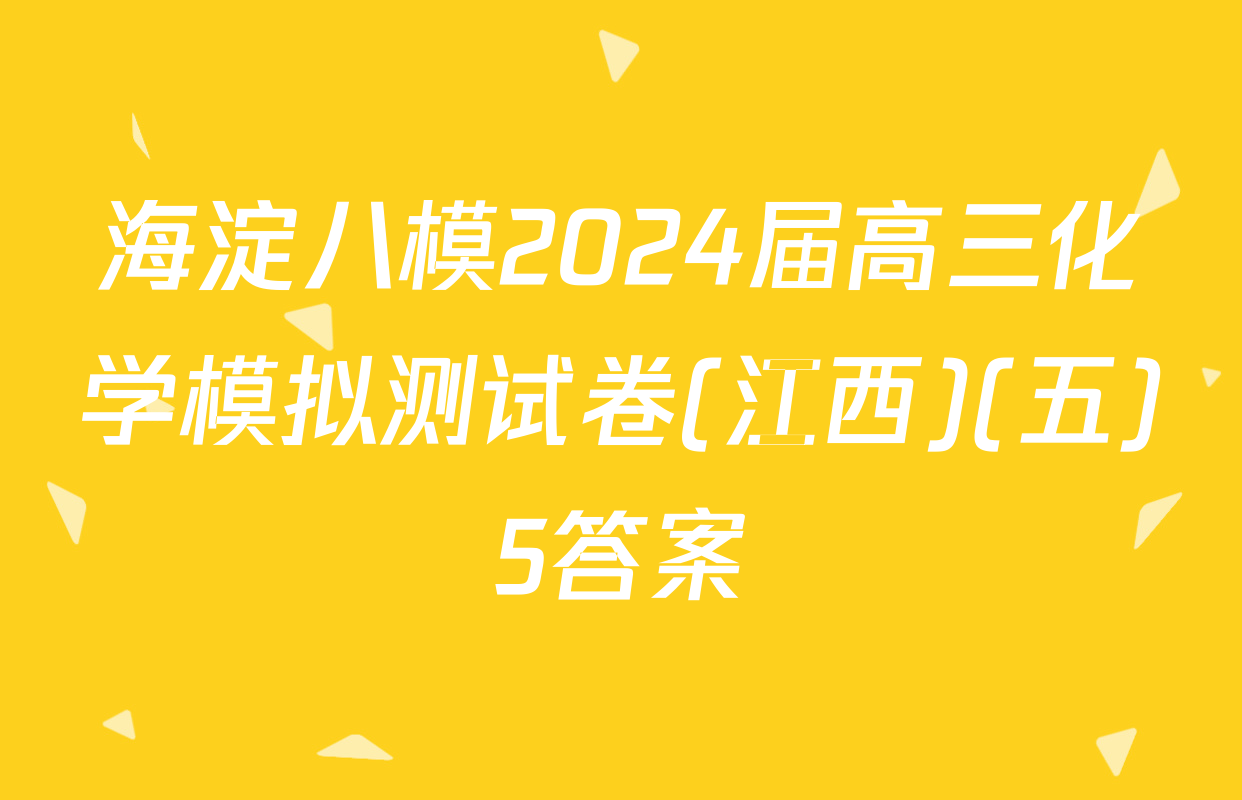 海淀八模2024届高三化学模拟测试卷(江西)(五)5答案