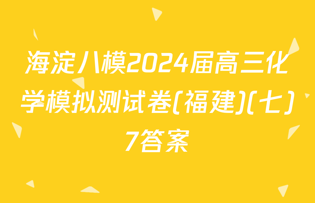 海淀八模2024届高三化学模拟测试卷(福建)(七)7答案
