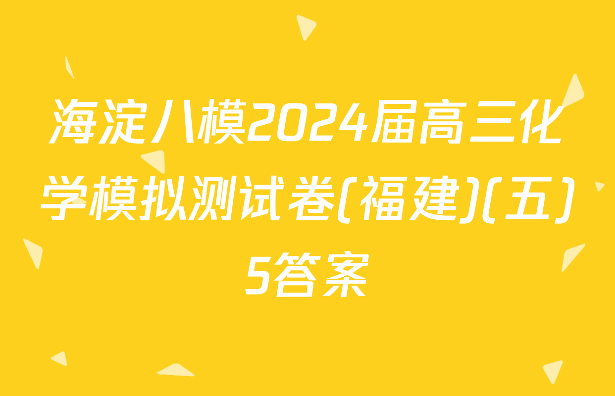 海淀八模2024届高三化学模拟测试卷(福建)(五)5答案
