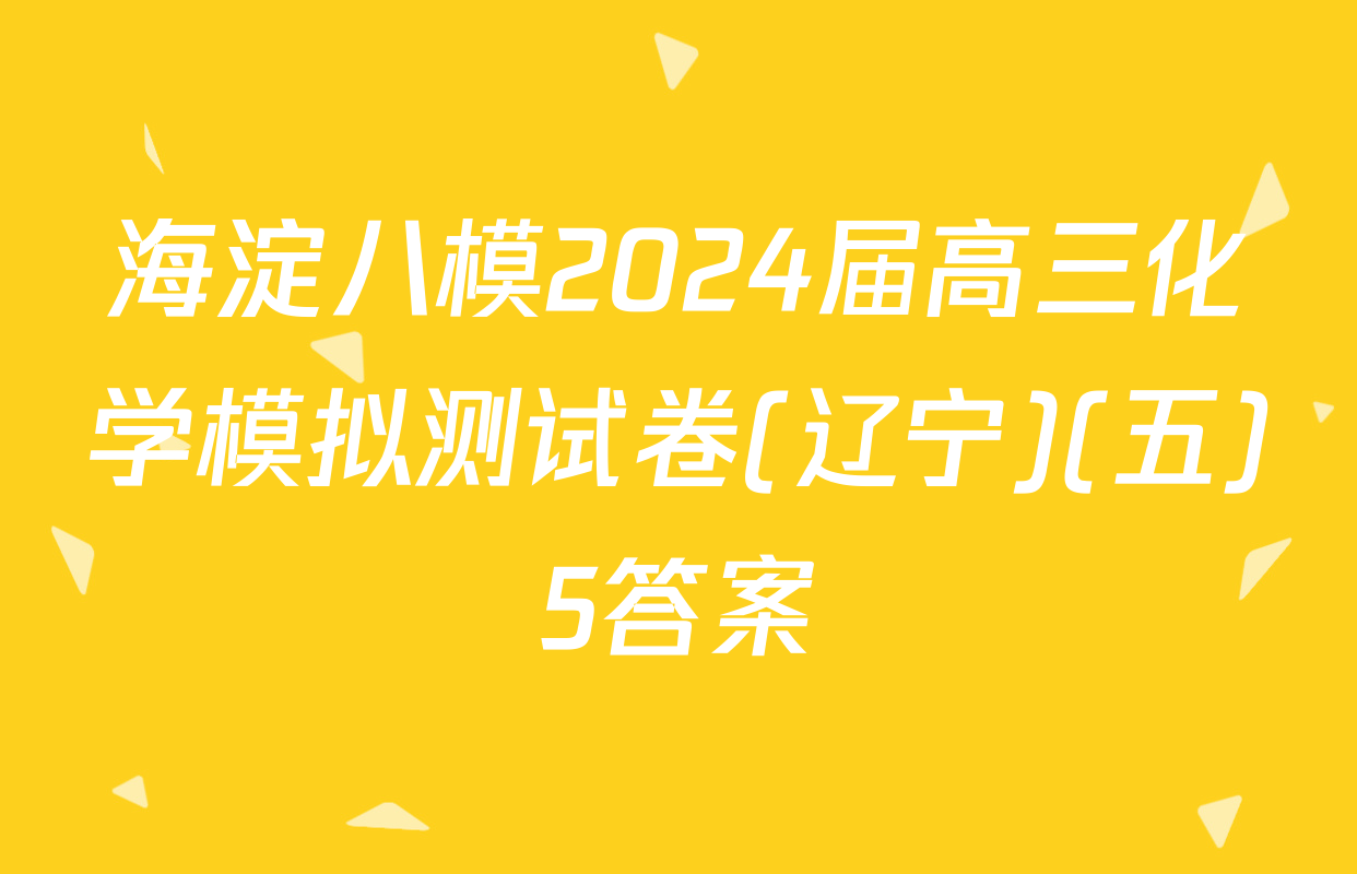 海淀八模2024届高三化学模拟测试卷(辽宁)(五)5答案