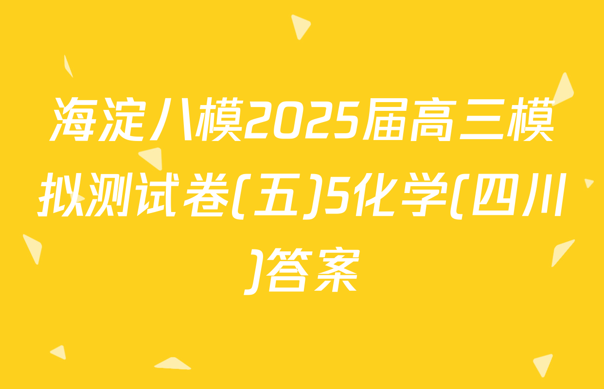 海淀八模2025届高三模拟测试卷(五)5化学(四川)答案