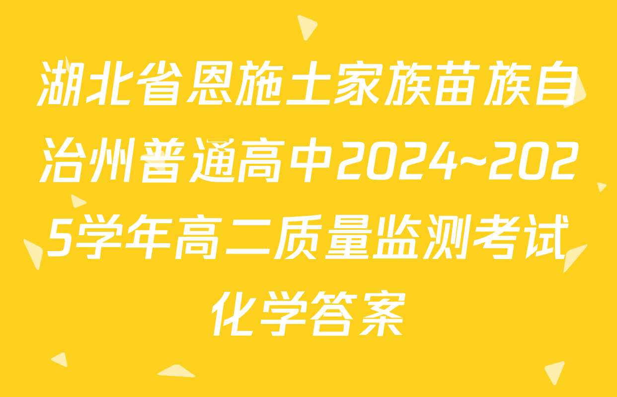 湖北省恩施土家族苗族自治州普通高中2024~2025学年高二质量监测考试化学答案