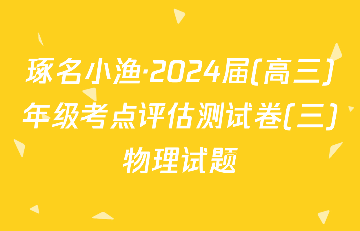 琢名小渔·2024届(高三)年级考点评估测试卷(三)物理试题