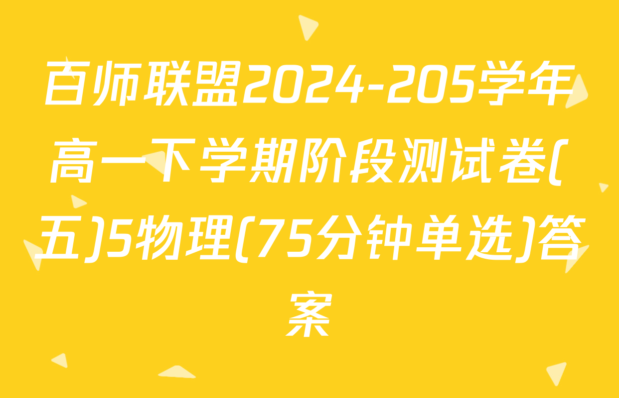 百师联盟2024-205学年高一下学期阶段测试卷(五)5物理(75分钟单选)答案