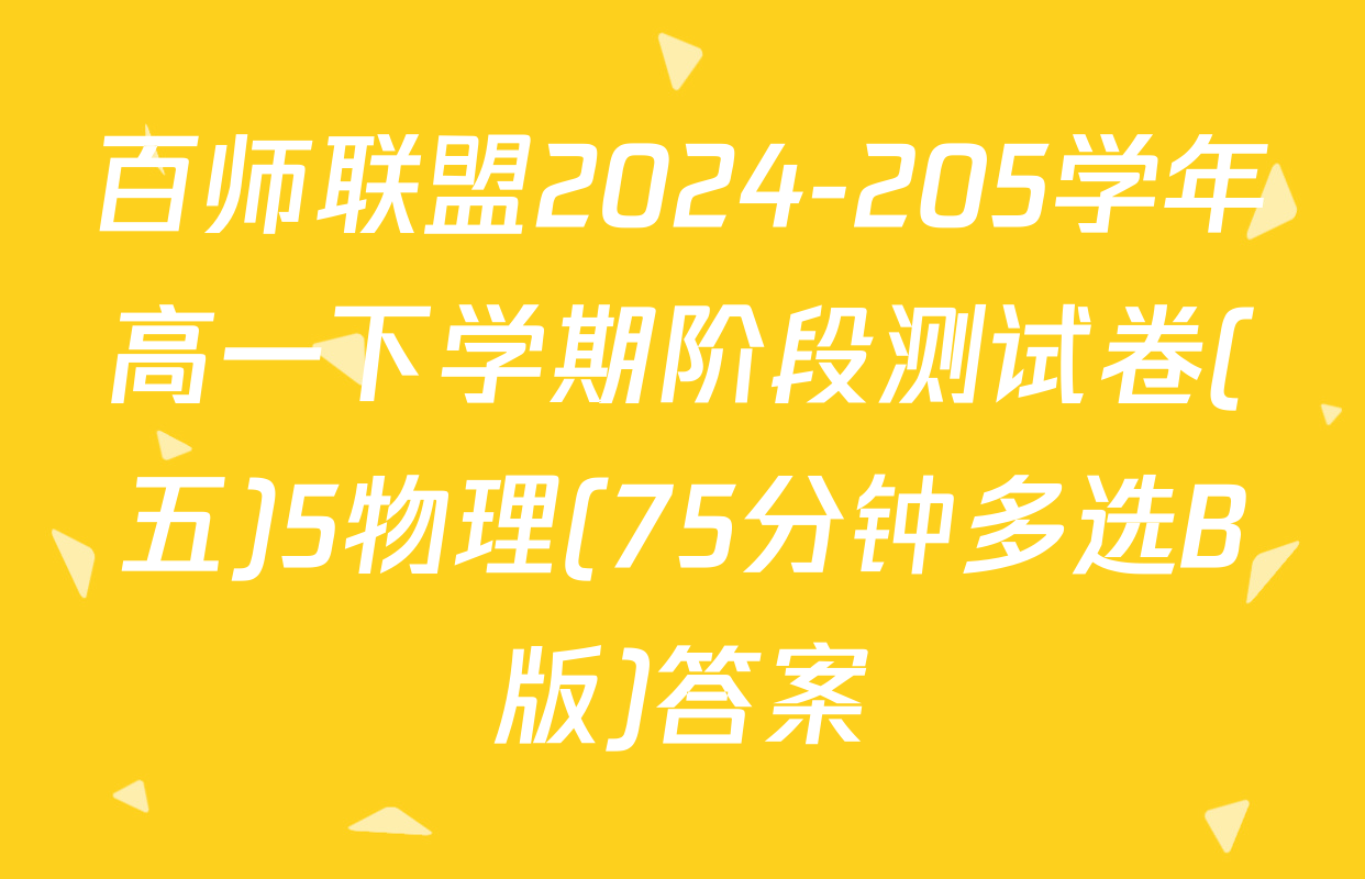 百师联盟2024-205学年高一下学期阶段测试卷(五)5物理(75分钟多选B版)答案