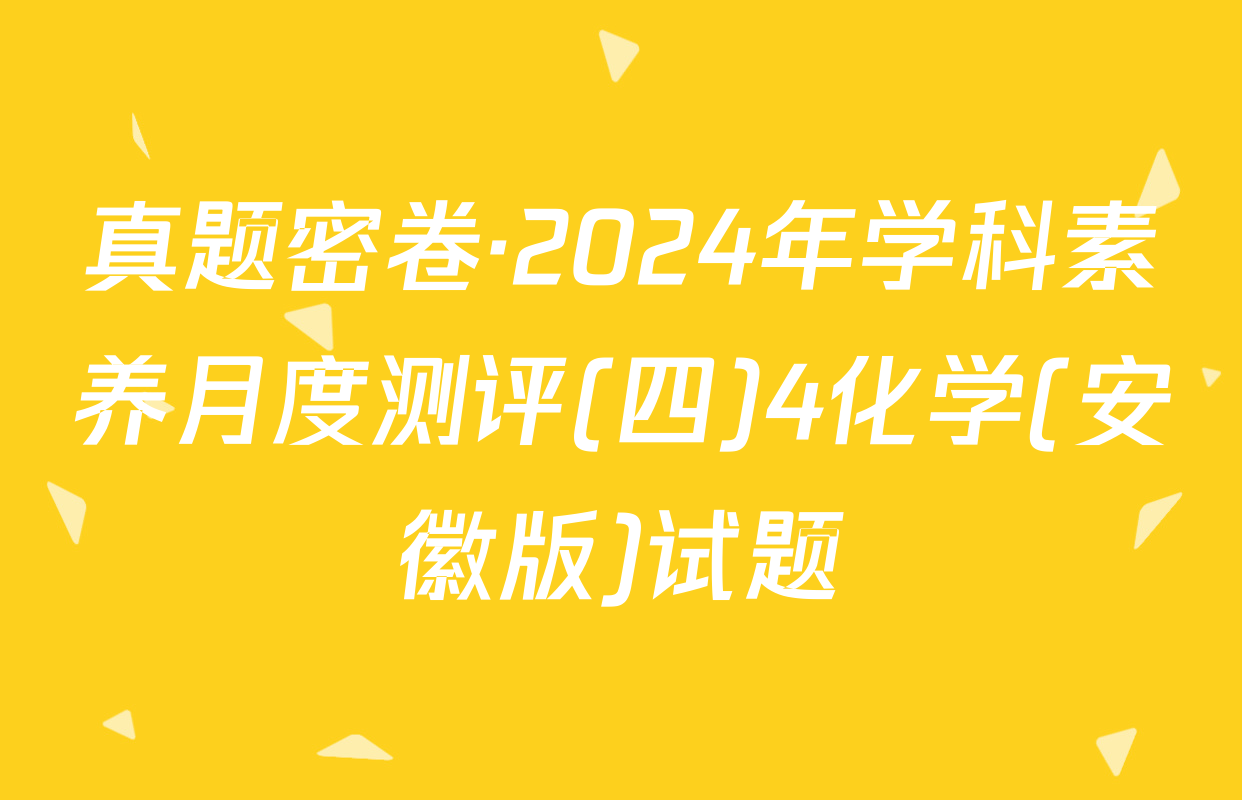 真题密卷·2024年学科素养月度测评(四)4化学(安徽版)试题