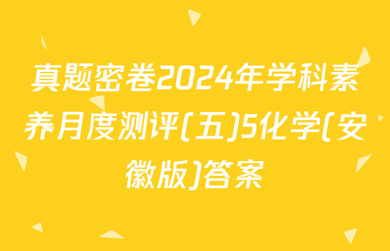 真题密卷2024年学科素养月度测评(五)5化学(安徽版)答案