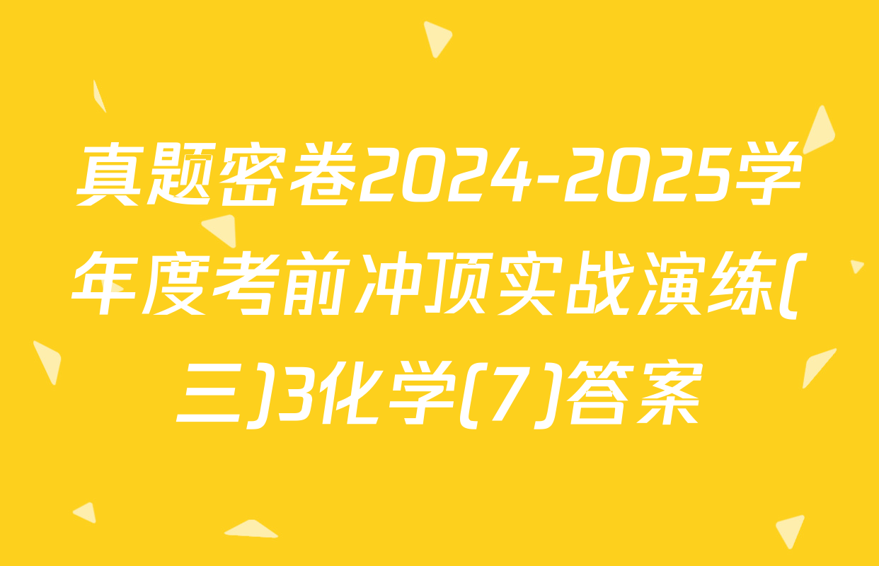 真题密卷2024-2025学年度考前冲顶实战演练(三)3化学(7)答案
