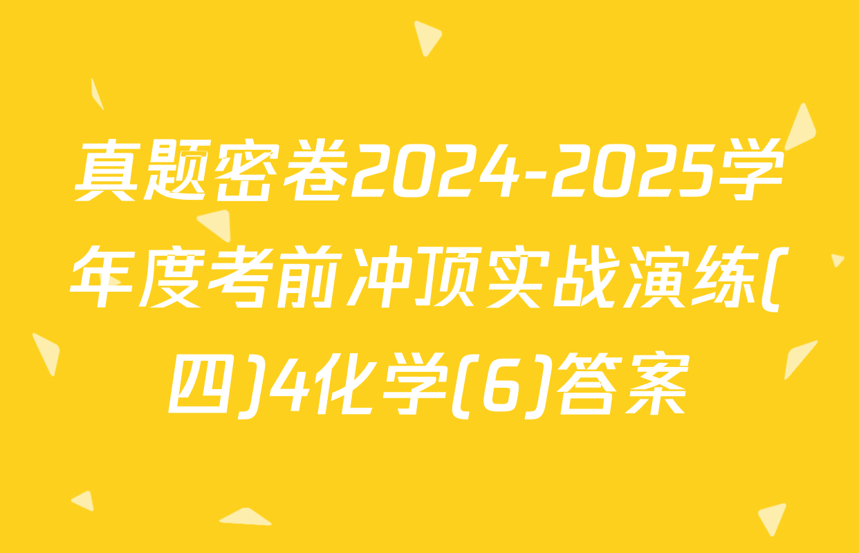 真题密卷2024-2025学年度考前冲顶实战演练(四)4化学(6)答案