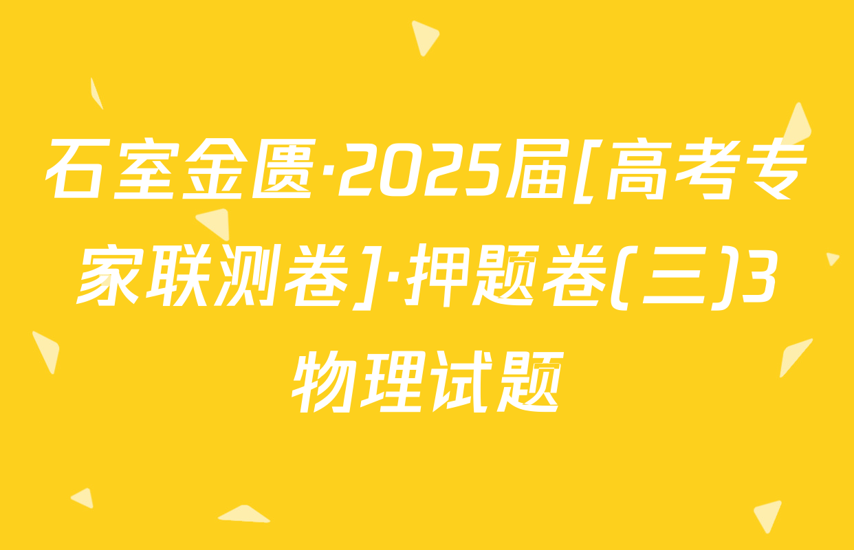 石室金匮·2025届[高考专家联测卷]·押题卷(三)3物理试题