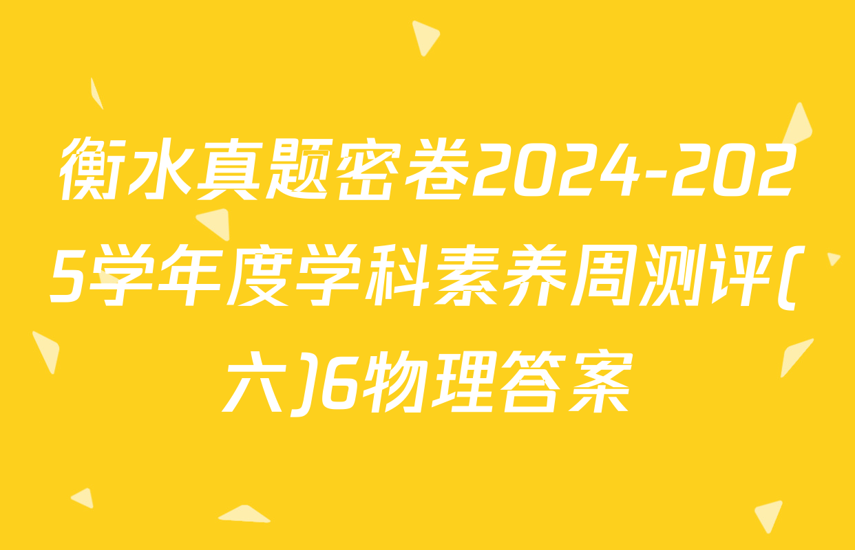 衡水真题密卷2024-2025学年度学科素养周测评(六)6物理答案