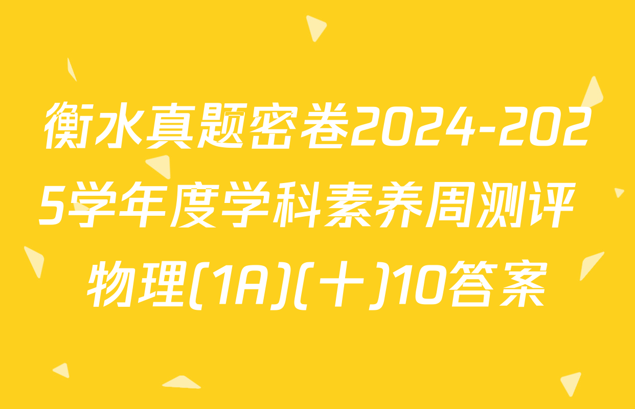 衡水真题密卷2024-2025学年度学科素养周测评 物理(1A)(十)10答案