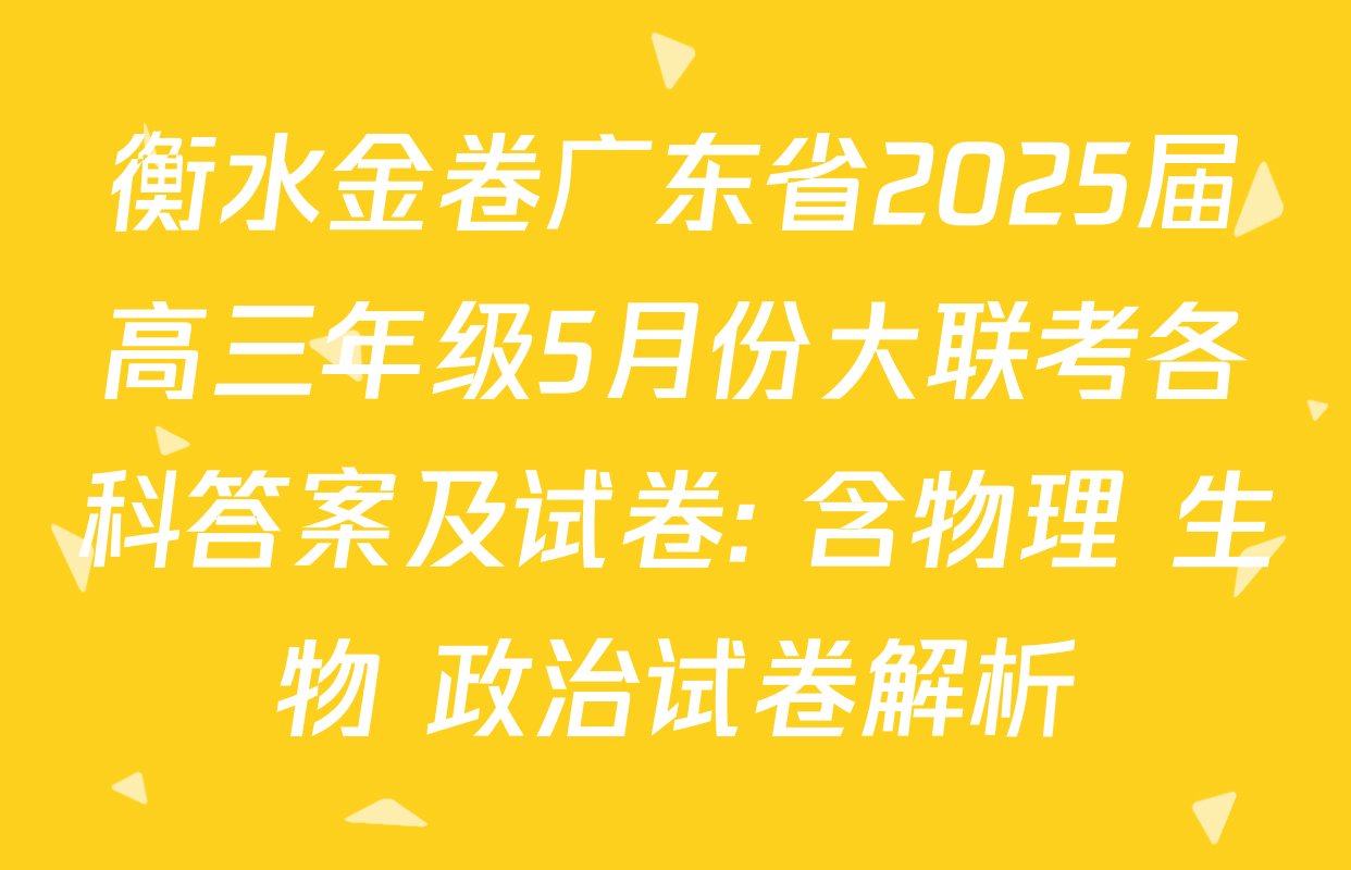衡水金卷广东省2025届高三年级5月份大联考各科答案及试卷: 含物理 生物 政治试卷解析