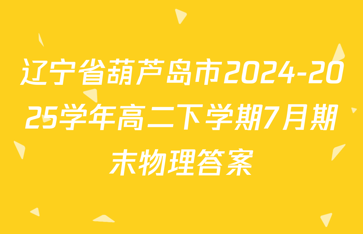 辽宁省葫芦岛市2024-2025学年高二下学期7月期末物理答案
