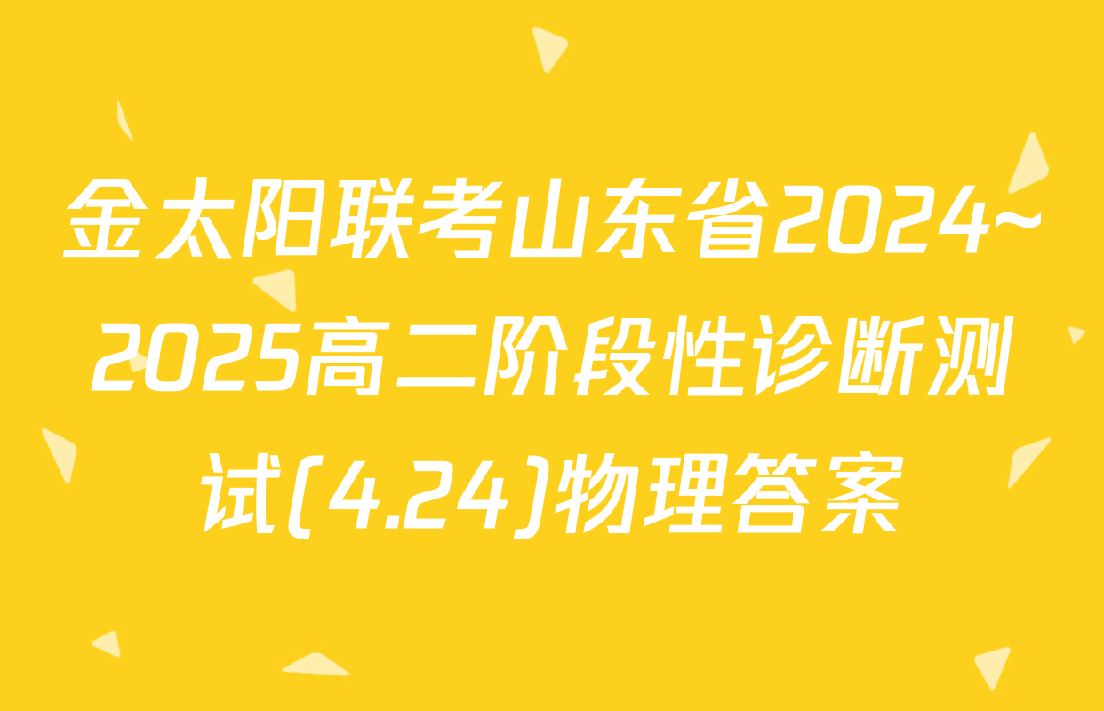 金太阳联考山东省2024~2025高二阶段性诊断测试(4.24)物理答案