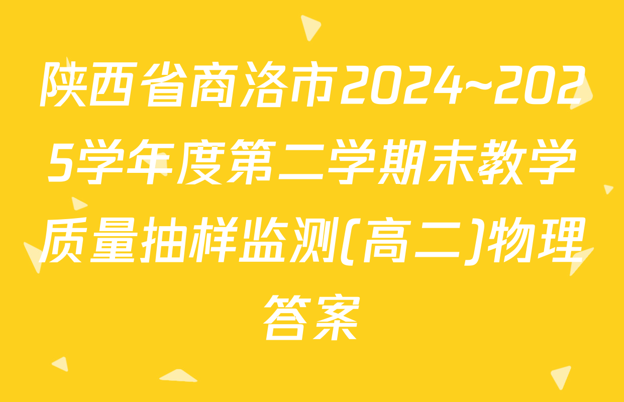 陕西省商洛市2024~2025学年度第二学期末教学质量抽样监测(高二)物理答案