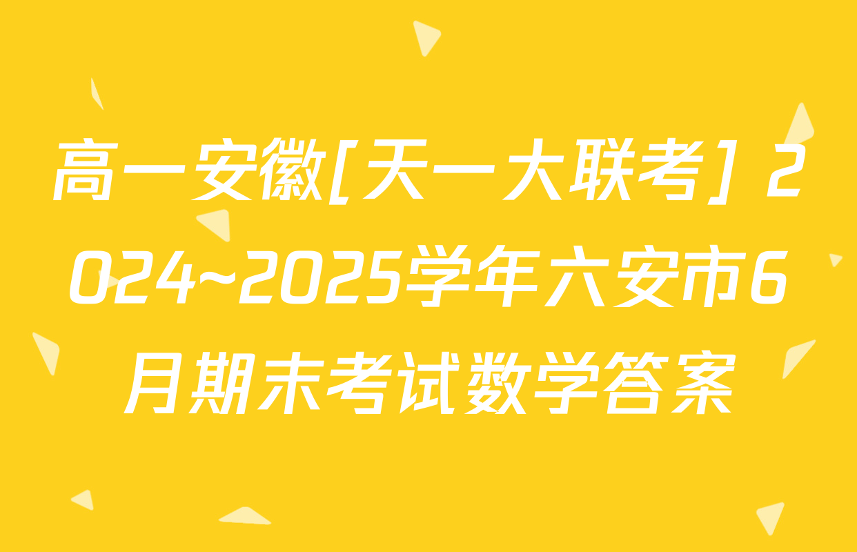 高一安徽[天一大联考] 2024~2025学年六安市6月期末考试数学答案