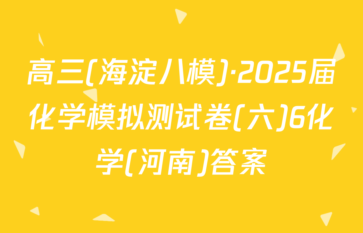 高三(海淀八模)·2025届化学模拟测试卷(六)6化学(河南)答案