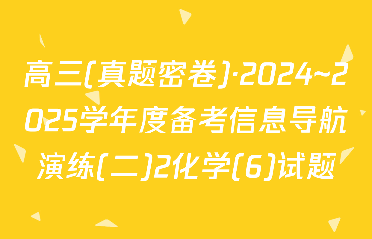 高三(真题密卷)·2024~2025学年度备考信息导航演练(二)2化学(6)试题