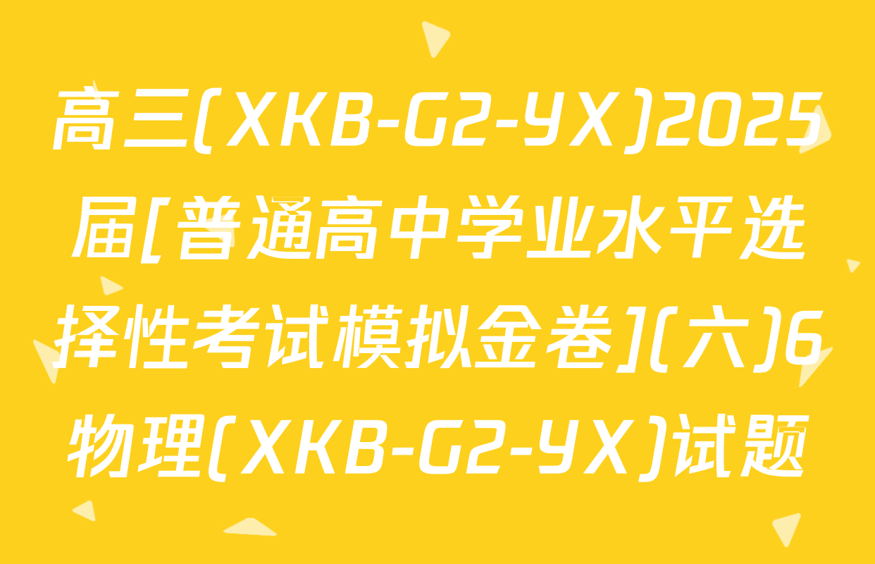 高三(XKB-G2-YX)2025届[普通高中学业水平选择性考试模拟金卷](六)6物理(XKB-G2-YX)试题